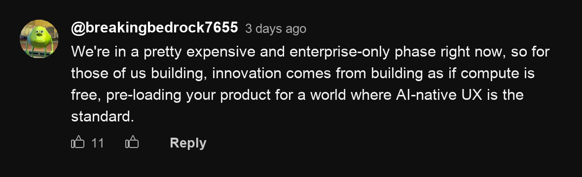 A YouTube comment by @breakingbedrock7655: We're in a pretty expensive and enterprise-only phase right now, so for those of us building, innovation comes from building as if compute is free, pre-loading your product for a world where AI-native UX is the standard.